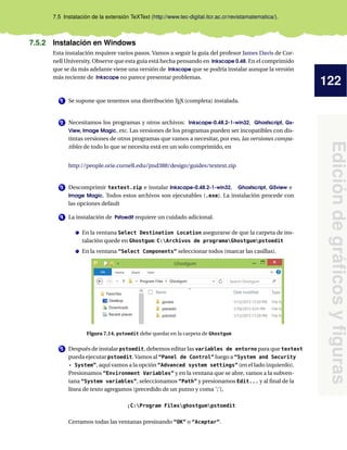122
Edición
de
gráficos
y
figuras
7.5 Instalación de la extensión TeXText (http://www.tec-digital.itcr.ac.cr/revistamatematica/).
7.5.2 Instalación en Windows
Esta instalación requiere varios pasos. Vamos a seguir la guía del profesor James Davis de Cor-
nell University. Observe que esta guía está hecha pensando en Inkscape 0.48. En el comprimido
que se da más adelante viene una versión de Inkscape que se podría instalar aunque la versión
más reciente de Inkscape no parece presentar problemas.
1 Se supone que tenemos una distribución TEX (completa) instalada.
2 Necesitamos los programas y otros archivos: Inkscape-0.48.2-1-win32, Ghostscript, Gs-
View, Image Magic, etc. Las versiones de los programas pueden ser incopatibles con dis-
tintas versiones de otros programas que vamos a necesitar, por eso, las versiones compa-
tibles de todo lo que se necesita está en un solo comprimido, en
http://people.orie.cornell.edu/jmd388/design/guides/textext.zip
3 Descomprimir textext.zip e instalar Inkscape-0.48.2-1-win32, Ghostscript, GSview e
Image Magic. Todos estos archivos son ejecutables (.exe). La instalación procede con
las opciones default
4 La instalación de Pstoedit requiere un cuidado adicional.
En la ventana Select Destination Location asegurarse de que la carpeta de ins-
talación quede en Ghostgum: C:Archivos de programaGhostgumpstoedit
En la ventana “Select Components” seleccionar todos (marcar las casillas).
Figura 7.14. pstoedit debe quedar en la carpeta de Ghostgum
5 Después de instalar pstoedit, debemos editar las variables de entorno para que textext
pueda ejecutar pstoedit. Vamos al “Panel de Control” luego a “System and Security
- System”, aquí vamos a la opción “Advanced system settings” (en el lado izquierdo).
Presionamos “Environment Variables” y en la ventana que se abre, vamos a la subven-
tana “System variables”, seleccionamos “Path” y presionamos Edit... y al final de la
línea de texto agregamos (precedido de un putno y coma ’;’),
;C:Program Filesghostgumpstoedit
Cerramos todas las ventanas presinando “OK” o “Aceptar”.
 