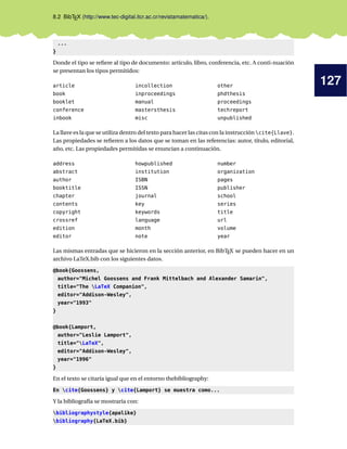 127
8.2 BibTEX (http://www.tec-digital.itcr.ac.cr/revistamatematica/).
...
}
Donde el tipo se refiere al tipo de documento: artículo, libro, conferencia, etc. A conti-nuación
se presentan los tipos permitidos:
article
book
booklet
conference
inbook
incollection
inproceedings
manual
mastersthesis
misc
other
phdthesis
proceedings
techreport
unpublished
La llave es la que se utiliza dentro del texto para hacer las citas con la instrucción cite{Llave}.
Las propiedades se refieren a los datos que se toman en las referencias: autor, título, editorial,
año, etc. Las propiedades permitidas se enuncian a continuación.
address
abstract
author
booktitle
chapter
contents
copyright
crossref
edition
editor
howpublished
institution
ISBN
ISSN
journal
key
keywords
language
month
note
number
organization
pages
publisher
school
series
title
url
volume
year
Las mismas entradas que se hicieron en la sección anterior, en BibTEX se pueden hacer en un
archivo LaTeX.bib con los siguientes datos.
@book{Goossens,
author="Michel Goossens and Frank Mittelbach and Alexander Samarin",
title="The LaTeX Companion",
editor="Addison-Wesley",
year="1993"
}
@book{Lamport,
author="Leslie Lamport",
title="LaTeX",
editor="Addison-Wesley",
year="1996"
}
En el texto se citaría igual que en el entorno thebibliography:
En cite{Goossens} y cite{Lamport} se muestra como...
Y la bibliografía se mostraría con:
bibliographystyle{apalike}
bibliography{LaTeX.bib}
 