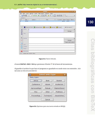 130
Citas
bibliográficas
con
BibTeX
8.3 JabRef (http://www.tec-digital.itcr.ac.cr/revistamatematica/).
Figura 8.5. Nuevo Artículo.
el menú BibTeX->Edit Entry o presionar el botón de la barra de herramientas.
Al guardar el archivo lo que hace el programa es guardarlo en modo texto con extensión .bib
tal como se vió en la sección 8.2
Figura 8.6. Opciones para una nueva entrada en BibTEX.
 