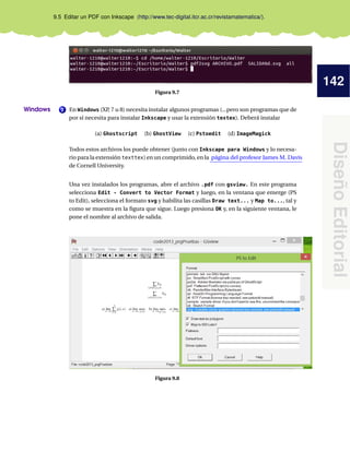 142
Diseño
Editorial
9.5 Editar un PDF con Inkscape (http://www.tec-digital.itcr.ac.cr/revistamatematica/).
Figura 9.7
2
Windows En Windows (XP
, 7 u 8) necesita instalar algunos programas (...pero son programas que de
por sí necesita para instalar Inkscape y usar la extensión textex). Deberá instalar
(a) Ghostscript (b) GhostView (c) Pstoedit (d) ImageMagick
Todos estos archivos los puede obtener (junto con Inkscape para Windows y lo necesa-
rio para la extensión texttex) en un comprimido, en la página del profesor James M. Davis
de Cornell University.
Una vez instalados los programas, abre el archivo .pdf con gsview. En este programa
selecciona Edit - Convert to Vector Format y luego, en la ventana que emerge (PS
to Edit), selecciona el formato svg y habilita las casillas Draw text... y Map to..., tal y
como se muestra en la figura que sigue. Luego presiona OK y, en la siguiente ventana, le
pone el nombre al archivo de salida.
Figura 9.8
 
