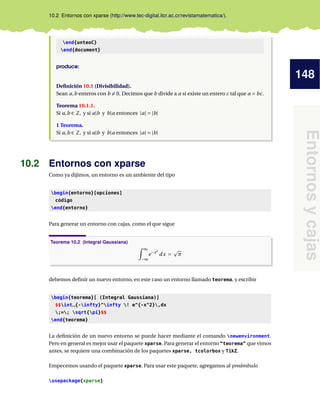 148
Entornos
y
cajas
10.2 Entornos con xparse (http://www.tec-digital.itcr.ac.cr/revistamatematica/).
end{unteoC}
end{document}
produce:
Definición 10.1 (Divisibilidad).
Sean a,b enteros con b 6= 0. Decimos que b divide a a si existe un entero c tal que a = bc.
Teorema 10.1.1.
Si a,b ∈ Z, y si a|b y b|a entonces |a| = |b|
1 Teorema.
Si a,b ∈ Z, y si a|b y b|a entonces |a| = |b|
10.2 Entornos con xparse
Como ya dijimos, un entorno es un ambiente del tipo
begin{entorno}[opciones]
código
end{entorno}
Para generar un entorno con cajas, como el que sigue
Teorema 10.2 (Integral Gaussiana)
Z ∞
−∞
e−x2
dx =
p
π
debemos definir un nuevo entorno, en este caso un entorno llamado teorema, y escribir
begin{teorema}[ (Integral Gaussiana)]
$$int_{-infty}^infty ! e^{-x^2},dx
;=; sqrt{pi}$$
end{teorema}
La definición de un nuevo entorno se puede hacer mediante el comando newenvironment.
Pero en general es mejor usar el paquete xparse. Para generar el entorno “teorema” que vimos
antes, se requiere una combinación de los paquetes xparse, tcolorbox y TikZ.
Empecemos usando el paquete xparse. Para usar este paquete, agregamos al preámbulo
usepackage{xparse}
 