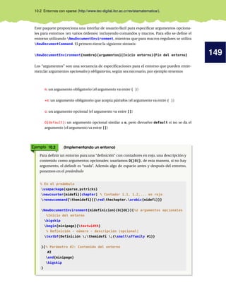 149
10.2 Entornos con xparse (http://www.tec-digital.itcr.ac.cr/revistamatematica/).
Este paquete proporciona una interfaz de usuario fácil para especificar argumentos opciona-
les para entornos (en varios órdenes) incluyendo comandos y macros. Para ello se define el
entorno utilizando NewDocumentEnvironment, mientras que para macros regulares se utiliza
NewDocumentCommand. El primero tiene la siguiente sintaxis:
NewDocumentEnvironment{nombre}{argumentos}{Inicio entorno}{Fin del entorno}
Los “argumentos” son una secuencia de especificaciones para el entorno que pueden entre-
mezclar argumentos opcionales y obligatorios, según sea necesario, por ejemplo tenemos
m: un argumento obligatorio (el argumento va entre { })
+m: un argumento obligatorio que acepta párrafos (el argumento va entre { })
o: un argumento opcional (el argumento va entre [])
O{default}: un argumento opcional similar a o, pero devuelve default si no se da el
argumento (el argumento va entre [])
Ejemplo 10.2 (Implementando un entorno)
Para definir un entorno para una “definición” con contadores en rojo, una descripción y
contenido como argumentos opcionales: usaríamos O{}O{}, de esta manera, si no hay
argumento, el default es “nada”. Además algo de espacio antes y después del entorno,
ponemos en el preámbulo
% En el preámbulo
usepackage{xparse,pstricks}
newcounter{midefi}[chapter] % Contador 1.1, 1.2,... en rojo
renewcommand{themidefi}{{redthechapter.arabic{midefi}}}
NewDocumentEnvironment{midefinicion}{O{}O{}}{%2 argumentos opcionales
%Inicio del entorno
bigskip
begin{minipage}{textwidth}
% Definición - número - descripción (opcional)
textbf{Definición ;themidefi ;{smallsffamily #1}}
}{% Parámetro #2: Contenido del entorno
#2
end{minipage}
bigskip
}
 