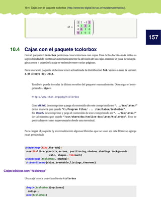 157
10.4 Cajas con el paquete tcolorbox (http://www.tec-digital.itcr.ac.cr/revistamatematica/).
M =
1 2 −1 2
0 1 3 2
0 0 1 0
0 3 0 5












10.4 Cajas con el paquete tcolorbox
Con el paquete tcolorbox podemos crear entornos con cajas. Una de las facetas más útiles es
la posibilidad de controlar automáticamente la división de las cajas cuando se pasa de una pá-
gina a otra o cuando la caja se extiende entre varias páginas.
Para usar este paquete debemos tener actualizada la distribución TeX. Vamos a usar la versión
3.05 de mayo del 2014.
También puede instalar la última versión del paquete manualmente: Descargar el com-
primido .zip en
http://www.ctan.org/pkg/tcolorbox
Con MikTeX, descomprime y pega el contenido de este comprimido en “.../tex/latex/”
de tal manera que quede “C:/Program Files/ ... /tex/latex/tcolorbox”.
En Ubuntu descomprime y pega el contenido de este comprimido en “.../tex/latex/”
de tal manera que quede “/usr/share/doc/texlive-doc/latex/tcolorbox”. Esto se
podría hacer como superusuario desde una terminal.
Para cargar el paquete (y eventualmente algunas librerías que se usan en este libro) se agrega
en el preámbulo
usepackage{tikz,tkz-tab}%
usetikzlibrary{matrix,arrows, positioning,shadows,shadings,backgrounds,
calc, shapes, tikzmark}
usepackage{tcolorbox, empheq}%
tcbuselibrary{skins,breakable,listings,theorems}
Cajas básicas con “tcolorbox”
Una caja básica usa el ambiente tcolorbox
begin{tcolorbox}[opciones]
código...
end{tcolorbox}
 