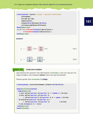 161
10.4 Cajas con el paquete tcolorbox (http://www.tec-digital.itcr.ac.cr/revistamatematica/).
tcbset{opteqC/.style={% opteqC = Opciones habilitadas
skin=beamer,
extrude by=-2mm,
nobeforeafter,
colback=blue!60!green!10!white,
colframe=LightBlue4!50!black}}
begin{eqnarray}%
z_x  =  tcboxmath[opteqC]{dpr{z}{u}}u_x
+tcboxmath[opteqC]{dpr{z}{v}}v_x
end{eqnarray}%
produce:
zt =
∂z
∂x
x0
(t)+
∂z
∂y
y0
(t) (10.1)
zx =
∂z
∂u
ux +
∂z
∂v
vx (10.2)
Ejemplo 10.7 (Cajas para arreglos)
Aquí tenemos dos opciones: Usar directamente tcolorbox y crear una caja que con-
tenga el arreglo o, usar el paquete empheq y hacer una caja más ajustada.
Primera opción: Usar tcolorbox. El código:
tcbset{opteqC/.style={skin=beamer,colback=red!10!white}}
begin{tcolorbox}[opteqC]
begin{eqnarray}
A = dfrac{partial u}{partial x} + lambda a [0.5cm]
B = dfrac{partial u}{partial z}
+ dfrac{partial^2 u}{partial x} b + gamma [0.5cm]
CD =dfrac{partial f}{partial x} c
+ dfrac{partial f}{partial z} [0.5cm]
E = dGamma(x) d + Xi(y)
end{eqnarray}
end{tcolorbox}
 