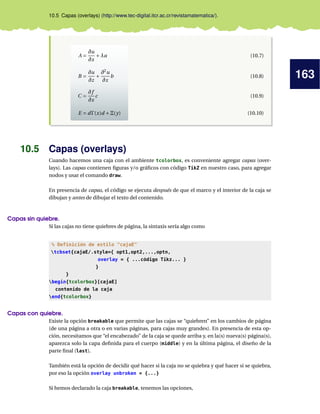 163
10.5 Capas (overlays) (http://www.tec-digital.itcr.ac.cr/revistamatematica/).
A =
∂u
∂x
+λa
B =
∂u
∂z
+
∂2
u
∂x
b
C =
∂f
∂x
c
E = dΓ(x)d +Ξ(y)
(10.7)
(10.8)
(10.9)
(10.10)
10.5 Capas (overlays)
Cuando hacemos una caja con el ambiente tcolorbox, es conveniente agregar capas (over-
lays). Las capas contienen figuras y/o gráficos con código TikZ en nuestro caso, para agregar
nodos y usar el comando draw.
En presencia de capas, el código se ejecuta después de que el marco y el interior de la caja se
dibujan y antes de dibujar el texto del contenido.
Capas sin quiebre.
Si las cajas no tiene quiebres de página, la sintaxis sería algo como
% Definición de estilo cajaE
tcbset{cajaE/.style={ opt1,opt2,...,optn,
overlay = { ...código Tikz... }
}
}
begin{tcolorbox}[cajaE]
contenido de la caja
end{tcolorbox}
Capas con quiebre.
Existe la opción breakable que permite que las cajas se “quiebren” en los cambios de página
(de una página a otra o en varias páginas, para cajas muy grandes). En presencia de esta op-
ción, necesitamos que “el encabezado” de la caja se quede arriba y, en la(s) nueva(s) página(s),
aparezca solo la capa definida para el cuerpo (middle) y en la última página, el diseño de la
parte final (last).
También está la opción de decidir qué hacer si la caja no se quiebra y qué hacer si se quiebra,
por eso la opción overlay unbroken = {...}
Si hemos declarado la caja breakable, tenemos las opciones,
 