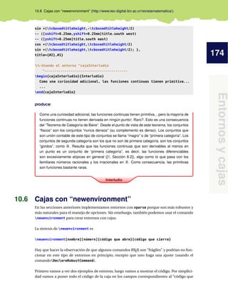174
Entornos
y
cajas
10.6 Cajas con “newenvironment” (http://www.tec-digital.itcr.ac.cr/revistamatematica/).
sin +(tcboxedtitleheight,-tcboxedtitleheight/2)
-- ([xshift=0.25mm,yshift=0.25mm]title.south west)
-- ([yshift=0.25mm]title.south east)
cos +(tcboxedtitleheight,tcboxedtitleheight/2)
sin +(tcboxedtitleheight,tcboxedtitleheight/2); },
title={#2},#1}
%%-Usando el entorno cajaInterludio
-----------------------------------------
begin{cajaInterludio}{Interludio}
Como una curiosidad adicional, las funciones continuas tienen primitiva...
...
end{cajaInterludio}
produce:
Interludio
Como una curiosidad adicional, las funciones continuas tienen primitiva... pero la mayoría de
funciones continuas no tienen derivada en ningún punto!. Raro?. Esto es una consecuencia
del “Teorema de Categoría de Baire”. Desde el punto de vista de este teorema, los conjuntos
“flacos” son los conjuntos “nunca densos” (su complemento es denso). Los conjuntos que
son unión contable de este tipo de conjuntos se llama “magro” o de “primera categoría”. Los
conjuntos de segunda categoría son los que no son de primera categoría, son los conjuntos
“gordos”, como R. Resulta que las funciones continuas que son derivables al menos en
un punto es un conjunto de “primera categoría”, es decir, las funciones diferenciables
son excesivamente atípicas en general ([1, Sección 8.2]), algo como lo que pasa con los
familiares números racionales y los irracionales en R. Como consecuencia, las primitivas
son funciones bastante raras.
10.6 Cajas con “newenvironment”
En las secciones anteriores implementamos entornos con xparse porque son más robustos y
más naturales para el manejo de opciones. Sin emebargo, también podemos usar el comando
newenvironment para crear entornos con cajas.
La sintexis de newenvironment es
newenvironment{nombre}[número]{código que abre}{código que cierra}
Hay que hacer la observación de que algunos comandos L
ATEX son “frágiles” y podrían no fun-
cionar en este tipo de entornos en principio, excepto que uno haga una ajuste (usando el
comandoDeclareRobustCommand).
Primero vamos a ver dos ejemplos de entorno, luego vamos a mostrar el código. Por simplici-
dad vamos a poner todo el código de la caja en los campos correspondientes al “código que
 