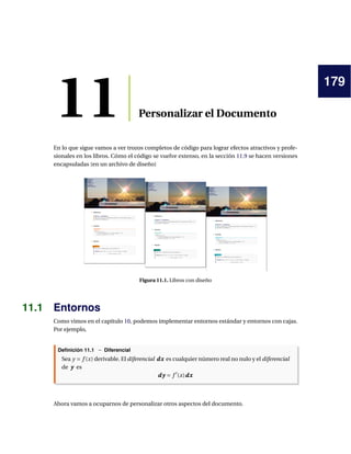 179
11 Personalizar el Documento
En lo que sigue vamos a ver trozos completos de código para lograr efectos atractivos y profe-
sionales en los libros. Cómo el código se vuelve extenso, en la sección 11.9 se hacen versiones
encapsuladas (en un archivo de diseño)
Figura 11.1. Libros con diseño
11.1 Entornos
Como vimos en el capítulo 10, podemos implementar entornos estándar y entornos con cajas.
Por ejemplo,
Definición 11.1 − Diferencial
Sea y = f (x) derivable. El diferencial dx
dx
dx es cualquier número real no nulo y el diferencial
de y
y
y es
d y
d y
d y = f 0
(x)dx
dx
dx
Ahora vamos a ocuparnos de personalizar otros aspectos del documento.
 