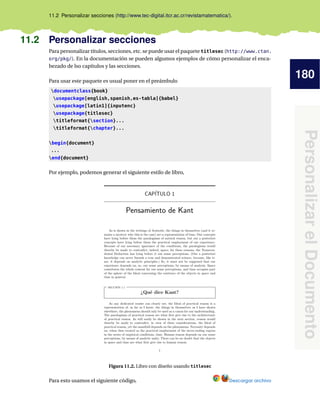 180
Personalizar
el
Documento
11.2 Personalizar secciones (http://www.tec-digital.itcr.ac.cr/revistamatematica/).
11.2 Personalizar secciones
Para personalizar títulos, secciones, etc. se puede usar el paquete titlesec (http://www.ctan.
org/pkg/). En la documentación se pueden algumos ejemplos de cómo personalizar el enca-
bezado de lso capítulos y las secciones.
Para usar este paquete es usual poner en el preámbulo
documentclass{book}
usepackage[english,spanish,es-tabla]{babel}
usepackage[latin1]{inputenc}
usepackage{titlesec}
titleformat{section}...
titleformat{chapter}...
begin{document}
...
end{document}
Por ejemplo, podemos generar el siguiente estilo de libro,
Figura 11.2. Libro con diseño usando titlesec
Para esto usamos el siguiente código, Descargar archivo
 