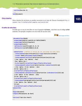 185
11.2 Personalizar secciones (http://www.tec-digital.itcr.ac.cr/revistamatematica/).
section{Sección 2}
...
end{document}
Otros diseños
Otros diseños de secciones se pueden encontrar en el sitio de Vincent Zoonekynd http://
zoonek.free.fr/LaTeX/LaTeX_samples_section/0.html
El estilo de este libro
El estilo que se usa en este libro no usa el paquete titlesec, más bien usa el código LaTeX
estándar. Un ejemplo completo con este estilo de sección sería
Descargar archivo
documentclass{book}
usepackage[english,spanish,es-tabla]{babel}
usepackage[latin1]{inputenc}
usepackage{xcolor}
definecolor{azulF}{rgb}{.0,.0,.3}
definecolor{verdeF}{RGB}{5,92,8}
makeatletter % define el estilo de las secciones de este libro
renewcommand{@seccntformat}[1]{llap{textcolor{verdeF}{
csname the#1endcsname}hspace{1em}}}
renewcommand{section}{@startsection{section}{1}{z@}
{-4ex @plus -1ex @minus -.4ex}
{1ex @plus.2ex }
{color{azulF}normalfonthugesffamilybfseries}}
renewcommand{subsection}{@startsection {subsection}{2}{z@}
{-3ex @plus -0.1ex @minus -.4ex}
{0.5ex @plus.2ex }
{normalfontsffamilybfseries}}
renewcommand{subsubsection}{@startsection {subsubsection}{3}{z@}
{-2ex @plus -0.1ex @minus -.2ex}
{0.2ex @plus.2ex }
{normalfontsmallsffamilybfseries}}
renewcommandparagraph{@startsection{paragraph}{4}{z@}
{-2ex @plus-.2ex @minus .2ex}
{0.1ex}
{normalfontsmallsffamilybfseries}}
makeatother
%%--
begin{document}
chapter{Pensamiento de Kant}
...
section{?‘Qué dice Kant?}
...
 