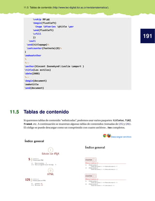 191
11.5 Tablas de contenido (http://www.tec-digital.itcr.ac.cr/revistamatematica/).
vskip 80p@
begin{flushleft}
huge bfseries @title par
end{flushleft}
vfill
}}
null
end{titlepage}%
setcounter{footnote}{0}%
}
makeatother
%
%--
author{Vincent ZoonekyndLeslie Lamport }
title{Los estilos}
date{2008}
%--
begin{document}
maketitle
end{document}
11.5 Tablas de contenido
Si queremos tablas de contenido “sofisticadas”, podemos usar varios paquetes: titletoc, TiKZ,
framed, etc. A continuación se muestran algunas tablas de contenidos (tomadas de [25] y [26]).
El código se puede descargar como un comprimido con cuatro archivos .tex completos.
Descargar archivo
 