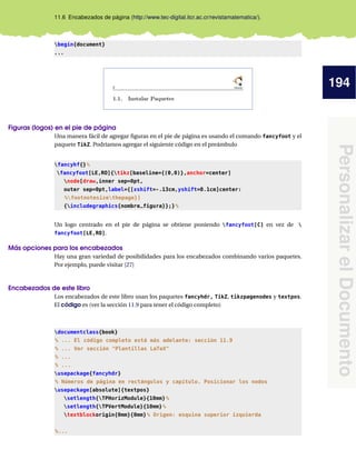 194
Personalizar
el
Documento
11.6 Encabezados de página (http://www.tec-digital.itcr.ac.cr/revistamatematica/).
begin{document}
...
Figuras (logos) en el pie de página
Una manera fácil de agregar figuras en el pie de página es usando el comando fancyfoot y el
paquete TikZ. Podríamos agregar el siguiente código en el preámbulo
fancyhf{}%
fancyfoot[LE,RO]{tikz[baseline={(0,0)},anchor=center]
node[draw,inner sep=0pt,
outer sep=0pt,label={[xshift=-.13cm,yshift=0.1cm]center:
%footnotesizethepage}]
{includegraphics{nombre_figura}};}%
Un logo centrado en el pie de página se obtiene poniendo fancyfoot[C] en vez de 
fancyfoot[LE,RO].
Más opciones para los encabezados
Hay una gran variedad de posibilidades para los encabezados combinando varios paquetes.
Por ejemplo, puede visitar [27]
Encabezados de este libro
Los encabezados de este libro usan los paquetes fancyhdr, TikZ, tikzpagenodes y textpos.
El código es (ver la sección 11.9 para tener el código completo)
documentclass{book}
% ... El código completo está más adelante: sección 11.9
% ... Ver sección Plantillas LaTeX
% ...
% ...
usepackage{fancyhdr}
% Números de página en rectángulos y capítulo. Posicionar los nodos
usepackage[absolute]{textpos}
setlength{TPHorizModule}{10mm}%
setlength{TPVertModule}{10mm}%
textblockorigin{0mm}{0mm}% Origen: esquina superior izquierda
%...
 