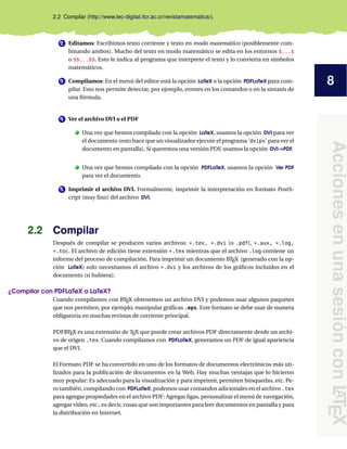 8
Acciones
en
una
sesión
con
L
A
T
E
X
2.2 Compilar (http://www.tec-digital.itcr.ac.cr/revistamatematica/).
2 Editamos: Escribimos texto corriente y texto en modo matemático (posiblemente com-
binando ambos). Mucho del texto en modo matemático se edita en los entornos $...$
o $$...$$. Esto le indica al programa que interprete el texto y lo convierta en símbolos
matemáticos.
3 Compilamos: En el menú del editor está la opción LaTeX o la opción PDFLaTeX para com-
pilar. Esto nos permite detectar, por ejemplo, errores en los comandos o en la sintaxis de
una fórmula.
4 Ver el archivo DVI o el PDF
. Una vez que hemos compilado con la opción LaTeX, usamos la opción DVI para ver
el documento (esto hace que un visualizador ejecute el programa ’dvips’ para ver el
documento en pantalla). Si queremos una versión PDF, usamos la opción DVI->PDF.
. Una vez que hemos compilado con la opción PDFLaTeX, usamos la opción Ver PDF
para ver el documento.
5 Imprimir el archivo DVI. Formalmente, imprimir la interpretación en formato PostS-
cript (muy fino) del archivo DVI.
2.2 Compilar
Después de compilar se producen varios archivos: *.tex, *.dvi (o .pdf), *.aux, *.log,
*.toc. El archivo de edición tiene extensión *.tex mientras que el archivo .log contiene un
informe del proceso de compilación. Para imprimir un documento L
ATEX (generado con la op-
ción LaTeX) solo necesitamos el archivo *.dvi y los archivos de los gráficos incluidos en el
documento (si hubiera).
¿Compilar con PDFLaTeX o LaTeX?
Cuando compilamos con L
ATEX obtenemos un archivo DVI y podemos usar algunos paquetes
que nos permiten, por ejemplo, manipular gráficas .eps. Este formato se debe usar de manera
obligatoria en muchas revistas de corriente principal.
PDFL
ATEX es una extensión de TEX que puede crear archivos PDF directamente desde un archi-
vo de origen .tex. Cuando compilamos con PDFLaTeX, generamos un PDF de igual apariencia
que el DVI.
El Formato PDF se ha convertido en uno de los formatos de documentos electrónicos más uti-
lizados para la publicación de documentos en la Web. Hay muchas ventajas que lo hicieron
muy popular: Es adecuado para la visualización y para imprimir, permiten búsquedas, etc. Pe-
ro también, compilando con PDFLaTeX, podemos usar comandos adicionales en el archivo .tex
para agregar propiedades en el archivo PDF: Agregar ligas, personalizar el menú de navegación,
agregar video, etc., es decir, cosas que son importantes para leer documentos en pantalla y para
la distribución en Internet.
 
