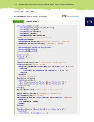 197
11.8 Listas de ejercicios con solución (http://www.tec-digital.itcr.ac.cr/revistamatematica/).
(archivos ans1, ans2, etc).
En el código que sigue se muestra un ejemplo. Descargar archivo
Ejemplo 11.1 (Paquete answers)
documentclass[12pt]{article}
usepackage{amsmath,amssymb,amsfonts,latexsym}
usepackage[spanish]{babel}
usepackage[latin1]{inputenc}
usepackage[T1]{fontenc}
usepackage[shortlabels]{enumitem}
%answers-------------------------------------
usepackage{answers}
newtheorem{ejer}{}[section]%begin{ejer}...Ejercicio... end{ejer}
Newassociation{sol}{Solution}{ans} %begin{sol}...end{sol}
%--------------------------------------------
newcommand{sen}{mathop{rm sen}nolimits}
newcommand{R}{mathbb{R}}
newcommand{Z}{mathbb{Z}}
%---------------------------------------------
begin{document}
chapter{...}
section{...}
%-
Opensolutionfile{ans}[ans1] % Abrir primera lista de ejercicios
section{Ejercicios}%Inicio lista #1
begin{ejer}rm Resolver $|cos(theta)|=1$ con $theta in, R.$%roman
begin{sol}
$|cos(theta)|=1 Longrightarrow theta=kpi, ; k in, Z$
end{sol}
end{ejer}
%- Ejercicio sin solución
begin{ejer} rm Resolver
begin{enumerate}[a.)]
item $|2sen(theta)cos(theta)|=1$ con $theta in, R^+$
item $|2sen(theta)cos(theta)|=1$ con $theta in, R$
end{enumerate}
end{ejer}
Closesolutionfile{ans} % Cerrar primera lista de ejercicios
Opensolutionfile{ans}[ans2] % Segunda lista de ejercicios
section{Ejercicios}%Inicio lista #2
begin{ejer}rm Resolver $|tan(theta)|=1$ con $theta in, R.$%roman
begin{sol}
{bf Sugerencia:} Mmmmmm
end{sol}
end{ejer}
%-----------------------
begin{ejer} Resolver $|sec(theta)|=1$ con $theta in, R^+$
begin{sol}
$|sec(theta)|=1 Longrightarrow....$
 