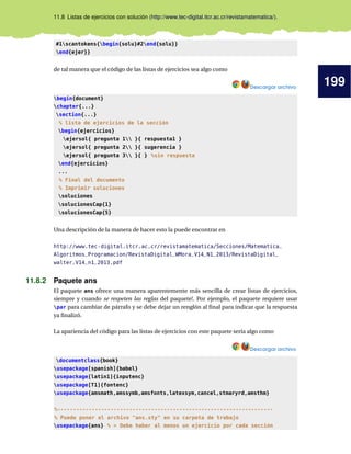 199
11.8 Listas de ejercicios con solución (http://www.tec-digital.itcr.ac.cr/revistamatematica/).
#1scantokens{begin{solu}#2end{solu}}
end{ejer}}
de tal manera que el código de las listas de ejercicios sea algo como
Descargar archivo
begin{document}
chapter{...}
section{...}
% lista de ejercicios de la sección
begin{ejercicios}
ejersol{ pregunta 1 }{ respuesta1 }
ejersol{ pregunta 2 }{ sugerencia }
ejersol{ pregunta 3 }{ } %sin respuesta
end{ejercicios}
...
% Final del documento
% Imprimir soluciones
soluciones
solucionesCap{1}
solucionesCap{5}
Una descripción de la manera de hacer esto la puede encontrar en
http://www.tec-digital.itcr.ac.cr/revistamatematica/Secciones/Matematica_
Algoritmos_Programacion/RevistaDigital_WMora_V14_N1_2013/RevistaDigital_
walter_V14_n1_2013.pdf
11.8.2 Paquete ans
El paquete ans ofrece una manera aparentemente más sencilla de crear listas de ejercicios,
siempre y cuando se respeten las reglas del paquete!. Por ejemplo, el paquete requiere usar
par para cambiar de párrafo y se debe dejar un renglón al final para indicar que la respuesta
ya finalizó.
La apariencia del código para las listas de ejercicios con este paquete sería algo como
Descargar archivo
documentclass{book}
usepackage[spanish]{babel}
usepackage[latin1]{inputenc}
usepackage[T1]{fontenc}
usepackage{amsmath,amssymb,amsfonts,latexsym,cancel,stmaryrd,amsthm}
%---------------------------------------------------------------------
% Puede poner el archivo ans.sty en su carpeta de trabajo
usepackage{ans} %  Debe haber al menos un ejercicio por cada sección
 