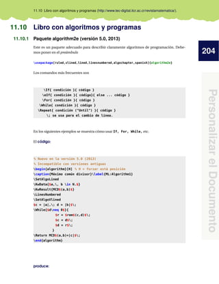 204
Personalizar
el
Documento
11.10 Libro con algoritmos y programas (http://www.tec-digital.itcr.ac.cr/revistamatematica/).
11.10 Libro con algoritmos y programas
11.10.1 Paquete algorithm2e (versión 5.0, 2013)
Este es un paquete adecuado para describir claramente algoritmos de programación. Debe-
mos poner en el preámbulo
usepackage[ruled,vlined,lined,linesnumbered,algochapter,spanish]{algorithm2e}
Los comandos más frecuentes son
If{ condición }{ código }
eIf{ condición }{ código}{ else ... código }
For{ condición }{ código }
While{ condición }{ código }
Repeat{ condición (Until) }{ código }
; se usa para el cambio de línea.
En los siguientes ejemplos se muestra cómo usar If, For, While, etc.
El código:
% Nuevo en la versión 5.0 (2013)
% Incompatible con versiones antiguas
begin{algorithm}[H] % H = forzar está posición
caption{Máximo común divisor}label{ML:Algorithm1}
SetAlgoLined
KwData{$a,, b in N.$}
KwResult{MCD$(a,b)$}
LinesNumbered
SetAlgoVlined
$c = |a|,; d = |b|$;
While{$dneq 0$}{
$r = $rem$(c,d)$;
$c = d$;
$d = r$;
}
Return MCD$(a,b)=|c|$;
end{algorithm}
produce:
 