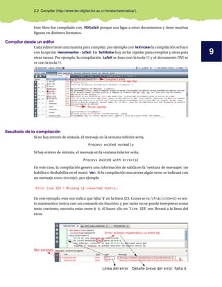 9
2.2 Compilar (http://www.tec-digital.itcr.ac.cr/revistamatematica/).
Este libro fue compilado con PDFLaTeX porque usa ligas a otros documentos y tiene muchas
figuras en distintos formatos.
Compilar desde un editor
Cada editor tiene una manera para compilar, por ejemplo con TeXmaker la compilación se hace
con la opción Herramientas - LaTeX. En TeXMaKer hay teclas rápidas para compilar y otras para
otras tareas. Por ejemplo, la compilación LaTeX se hace con la tecla F2 y el documento DVI se
ve con la tecla F3.
Teclas rápidas
Compilar LaTeX
Ver DVI
Resultado de la compilación
Si no hay errores de sintaxis, el mensaje en la ventana inferior sería,
Process exited normally
Si hay errores de sintaxis, el mensaje en la ventana inferior sería,
Process exited with error(s)
En este caso, la compilación genera una información de salida en la ’ventana de mensajes’ (se
habilita o deshabilita en el menú Ver). Si la compilación encuentra algún error se indicará con
un mensaje corto (en rojo), por ejemplo
Error line 323 ! Missing $ <inserted text>}...
En este ejemplo, esto nos indica que falta ’$’ en la línea 323. Como se ve, frac{x}{x+1} es tex-
to matemático (inicia con un comando de fracción) y por tanto no se puede interpretar como
texto corriente, necesita estar entre $ $. Al hacer clic en ’line 323’ nos llevará a la línea del
error.
Ver errores
Línea del error Detalle breve del error: Falta $
Error: el texto matemático va entre $$
 