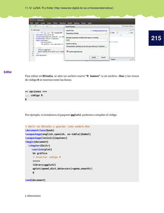 215
11.12 LaTeX, R y Kniter (http://www.tec-digital.itcr.ac.cr/revistamatematica/).
Editar
Para editar en RStudio, se abre un archivo nuevo “R Sweave” (o un archivo .Rnw) y los trozos
de código R se insertan entre las líneas
 opciones =
... código R
@
Por ejemplo, si instalamos el paquete ggplot2, podemos compilar el código
% Abrir en RStudio y guardar como nombre.Rnw
documentclass{book}
usepackage[english,spanish, es-tabla]{babel}
usepackage[latin1]{inputenc}
begin{document}
chapter{Knitr}
section{plot}
Un gráfico
% Insertar código R
=
library(ggplot2)
qplot(speed,dist,data=cars)+geom_smooth()
@
end{document}
y obtenemos
 