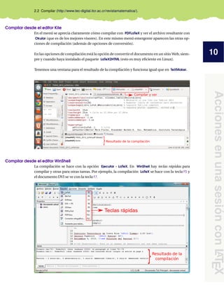 10
Acciones
en
una
sesión
con
L
A
T
E
X
2.2 Compilar (http://www.tec-digital.itcr.ac.cr/revistamatematica/).
Compilar desde el editor Kile
En el menú se aprecia claramente cómo compilar con PDFLaTeX y ver el archivo resultante con
Okular (que es de los mejores visores). En este mismo menú emergente aparecen las otras op-
ciones de compilación (además de opciones de conversión).
En las opciones de compilación está la opción de convertir el documento en un sitio Web, siem-
pre y cuando haya instalado el paquete LaTeX2HTML (esto es muy eficiente en Linux).
Tenemos una ventana para el resultado de la compilación y funciona igual que en TeXMaker.
}Resultado de la compilación
Compilar y ver
Compilar desde el editor WinShell
La compilación se hace con la opción Ejecutar - LaTeX. En WinShell hay teclas rápidas para
compilar y otras para otras tareas. Por ejemplo, la compilación LaTeX se hace con la tecla F5 y
el documento DVI se ve con la tecla F7.
 
