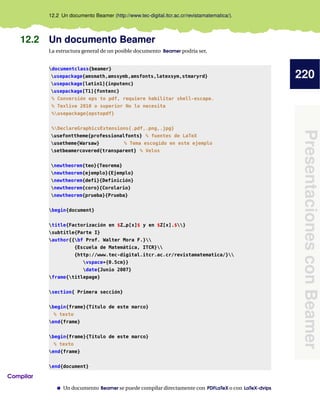 220
Presentaciones
con
Beamer
12.2 Un documento Beamer (http://www.tec-digital.itcr.ac.cr/revistamatematica/).
12.2 Un documento Beamer
La estructura general de un posible documento Beamer podría ser,
documentclass{beamer}
usepackage{amsmath,amssymb,amsfonts,latexsym,stmaryrd}
usepackage[latin1]{inputenc}
usepackage[T1]{fontenc}
% Conversión eps to pdf, requiere habilitar shell-escape.
% Texlive 2010 o superior No lo necesita
%usepackage{epstopdf}
%DeclareGraphicsExtensions{.pdf,.png,.jpg}
usefonttheme{professionalfonts} % fuentes de LaTeX
usetheme{Warsaw} % Tema escogido en este ejemplo
setbeamercovered{transparent} % Velos
newtheorem{teo}{Teorema}
newtheorem{ejemplo}{Ejemplo}
newtheorem{defi}{Definición}
newtheorem{coro}{Corolario}
newtheorem{prueba}{Prueba}
begin{document}
title{Factorización en $Z_p[x]$ y en $Z[x].$}
subtitle{Parte I}
author{{bf Prof. Walter Mora F.}
{Escuela de Matemática, ITCR}
{http://www.tec-digital.itcr.ac.cr/revistamatematica/}
vspace*{0.5cm}}
date{Junio 2007}
frame{titlepage}
section{ Primera sección}
begin{frame}{Título de este marco}
% texto
end{frame}
begin{frame}{Título de este marco}
% texto
end{frame}
end{document}
Compilar
Un documento Beamer se puede compilar directamente con PDFLaTeX o con LaTeX-dvips
 