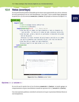 223
12.4 Velos (overlays) (http://www.tec-digital.itcr.ac.cr/revistamatematica/).
12.4 Velos (overlays)
En una presentación puede ser deseable que los ítems vayan apareciendo uno a al vez, mientras
los otros permanecen con un velo (formalmente “una capa”). Esto se puede lograr agregando
la opción [+-] a los entornos enumerate o itemize. Un ejemplo se muestra en la figura 12.4.
Ejemplo 12.2
begin{frame}
frametitle{Campo Galois $GF(p^r)$}
framesubtitle{Resumen}
begin{enumerate}[+-] % - Nueva opción
item Sea $F$ un campo con $q$ elementos y $a$ un elemento no
nulo de $F$. Si $n$ es el orden de $a$, entonces $n|(q-1)$.
item Sea $p$ primo y $m(x)$ un polinomio irreducible de grado
$r$ en $Z_p[x]$.
Entonces la clase residual $Z_p[x]/equiv_{m(x)}$ es un campo
con $p^r$ elementos que contiene $Z_p$ y una raíz de $m(x)$.
item Sea $F$ un campo con $q$ elementos.
Entonces $q=p^r$ con $p$ primo y $r in , N$
end{enumerate}
end{frame}
velos
Figura 12.4. Marco Beamer con dos “velos”.
Opciones i- y uncoveri-
En vez de usar la opción [+-] en el entorno enumerate (o itemize), se puede agregar un
comportamiento un poco más dinámico usando las opciones i- y uncoveri-{texto}.
Con estas opciones podemos controlar la secuencia en la que se presentan distintas líneas en
una transparencia.
 