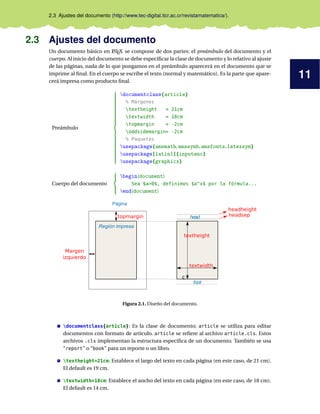 11
2.3 Ajustes del documento (http://www.tec-digital.itcr.ac.cr/revistamatematica/).
2.3 Ajustes del documento
Un documento básico en L
ATEX se compone de dos partes: el preámbulo del documento y el
cuerpo. Al inicio del documento se debe especificar la clase de documento y lo relativo al ajuste
de las páginas, nada de lo que pongamos en el preámbulo aparecerá en el documento que se
imprime al final. En el cuerpo se escribe el texto (normal y matemático). Es la parte que apare-
cerá impresa como producto final.
Preámbulo





































documentclass{article}
% Márgenes
textheight = 21cm
textwidth = 18cm
topmargin = -2cm
oddsidemargin= -2cm
% Paquetes
usepackage{amsmath,amssymb,amsfonts,latexsym}
usepackage[latin1]{inputenc}
usepackage{graphicx}
Cuerpo del documento





begin{document}
Sea $a>0$, definimos $a^x$ por la fórmula...
end{document}
Página
Región impresa
c
head
foot
topmargin
Margen
izquierdo
textheight
textwidth
headheight
headsep
Figura 2.1. Diseño del documento.
documentclass{article}: Es la clase de documento; article se utiliza para editar
documentos con formato de artículo. article se refiere al archivo article.cls. Estos
archivos .cls implementan la estructura especifica de un documento. También se usa
“report” o “book” para un reporte o un libro.
textheight=21cm: Establece el largo del texto en cada página (en este caso, de 21 cm).
El default es 19 cm.
textwidth=18cm: Establece el ancho del texto en cada página (en este caso, de 18 cm).
El default es 14 cm.
 