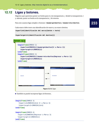 233
12.12 Ligas y botones. (http://www.tec-digital.itcr.ac.cr/revistamatematica/).
12.12 Ligas y botones.
Digamos que queremos poner un botón para ir a la transparencia j desde la transparencia i
y, además, poner un botón en la transparencia j de retorno.
Para esto usamos ligas simples o botones: beamergotobutton y beamerreturnbutton.
Cada marco debe tener una identificación de marco y un marco destino.
hyperlink{identificación del marco}{botón + texto}
hypertarget2{identificación del destino}{}
Ejemplo 12.12
begin{frame}{MARCO 1}
hyperlink{MARCO1}{beamergotobutton{Ir a Marco 2}}
hypertarget2{MARCO2}{}
end{frame}
begin{frame}{MARCO 2}
hyperlink{MARCO2}{beamerreturnbutton{Regresar a Marco 1}}
hypertarget2{MARCO1}{}
end{frame}
Figura 12.14. Ligas
También se puede incorporar ligas sin botones,
begin{frame}{MARCO 3}
hyperlink{MARCO3}{$$ Ir a Marco 4}
hypertarget2{MARCO4}{$$}
end{frame}
begin{frame}{MARCO 4}
hyperlink{MARCO4}{Regresar a Marco 3}
hypertarget2{MARCO3}{}
end{frame}
 
