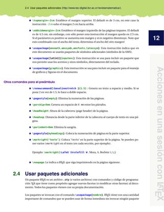 12
Acciones
en
una
sesión
con
L
A
T
E
X
2.4 Usar paquetes adicionales (http://www.tec-digital.itcr.ac.cr/revistamatematica/).
topmargin=-2cm: Establece el margen superior. El default es de 3 cm, en este caso la
instrucción -2cm sube el margen 2 cm hacia arriba.
oddsidemargin=-2cm: Establece el margen izquierdo de las páginas impares. El default
es de 4.5 cm; sin embargo, con sólo poner esta instrucción el margen queda en 2.5 cm.
Si el parámetro es positivo se aumenta este margen y si es negativo disminuye. Note que
esto combinado con el ancho del texto, determina el ancho del otro margen!
usepackage{amsmath,amssymb,amsfonts,latexsym}: Esta instrucción indica que en
este documento se usarán paquetes de símbolos adicionales (símbolos de la AMS).
usepackage[latin1]{inputenc}: Esta instrucción se usa para incluir un paquete que
nos permite usar los acentos y otros símbolos, directamente del teclado.
usepackage{graphicx}: Esta instrucción se usa para incluir un paquete para el manejo
de gráficos y figuras en el documento.
Otros comandos para el preámbulo
renewcommand{baselinestretch }{1.5} : Genera un texto a espacio y medio. Si se
pone 2 en vez de 1.5, lo hace a doble espacio.
pagestyle{empty}: Elimina la numeración de las páginas.
parskip=Xmm: Genera un espacio de X mm entre los párrafos.
headheight: Altura de la cabecera (page header) de la página.
headsep: Distancia desde la parte inferior de la cabecera al cuerpo de texto en una pá-
gina.
parindent=0mm: Elimina la sangría.
pagestyle{myheadings}: Coloca la numeración de página en la parte superior.
markright{‘texto’}: Coloca ‘texto’ en la parte superior de la página. Se pueden po-
ner varios markright en el texto (en cada sección, por ejemplo).
Ejemplo: markright{LaTeX hrulefill W . Mora, A. Borbón ;;}
newpage: Le indica a L
ATEX que siga imprimiendo en la página siguiente.
2.4 Usar paquetes adicionales
Un paquete L
ATEX es un archivo .sty (o varios archivos) con comandos y código de programa-
ción TEX que tiene como propósito agregar nuevas facetas (o modificar otras facetas) al docu-
mento. Todos los paquetes vienen con su propia documentación.
Los paquetes se invocan con el comando usepackage{nombre}. L
ATEX viene con una cantidad
importante de comandos que se pueden usar de forma inmediata sin invocar ningún paquete
 