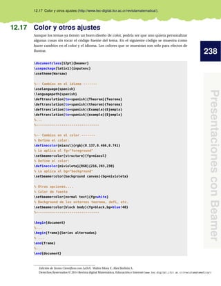 238
Presentaciones
con
Beamer
12.17 Color y otros ajustes (http://www.tec-digital.itcr.ac.cr/revistamatematica/).
12.17 Color y otros ajustes
Aunque los temas ya tienen un buen diseño de color, podría ser que uno quiera personalizar
algunas cosas sin tocar el código fuente del tema. En el siguiente código se muestra como
hacer cambios en el color y el idioma. Los colores que se muestran son solo para efectos de
ilustrar.
documentclass[12pt]{beamer}
usepackage[latin1]{inputenc}
usetheme{Warsaw}
%-- Cambios en el idioma -------
uselanguage{spanish}
languagepath{spanish}
deftranslation[to=spanish]{Theorem}{Teorema}
deftranslation[to=spanish]{theorem}{Teorema}
deftranslation[to=spanish]{Example}{Ejemplo}
deftranslation[to=spanish]{example}{Ejemplo}
%...
%--------------------------------
%-- Cambios en el color -------
% Define el color:
definecolor{miazul}{rgb}{0.137,0.466,0.741}
% Lo aplica al fg=foreground
setbeamercolor{structure}{fg=miazul}
% Define el color:
definecolor{mivioleta}{RGB}{216,203,230}
% Lo aplica al bg=background
setbeamercolor{background canvas}{bg=mivioleta}
% Otras opciones....
% Color de fuente
setbeamercolor{normal text}{fg=white}
% Background de los entornos teorema, defi, etc.
setbeamercolor{block body}{fg=black,bg=blue!40}
%--------------------------------
begin{document}
%...
begin{frame}{Series alternadas}
% ...
end{frame}
%...
end{document}
Edición de Textos Científicos con LaTeX. Walter Mora F., Alex Borbón A.
Derechos Reservados © 2014 Revista digital Matemática, Educación e Internet (www.tec-digital.itcr.ac.cr/revistamatematica/)
 