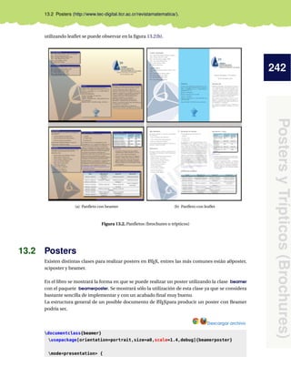 242
Posters
y
Trípticos
(Brochures)
13.2 Posters (http://www.tec-digital.itcr.ac.cr/revistamatematica/).
utilizando leaflet se puede observar en la figura 13.2(b).
(a) Panfleto con beamer (b) Panfleto con leaflet
Figura 13.2. Panfletos (brochures o trípticos)
13.2 Posters
Existen distintas clases para realizar posters en L
ATEX, entres las más comunes están a0poster,
sciposter y beamer.
En el libro se mostrará la forma en que se puede realizar un poster utilizando la clase beamer
con el paquete beamerposter. Se mostrará sólo la utilización de esta clase ya que se considera
bastante sencilla de implementar y con un acabado final muy bueno.
La estructura general de un posible documento de L
ATEXpara producir un poster con Beamer
podría ser,
Descargar archivo
documentclass{beamer}
usepackage[orientation=portrait,size=a0,scale=1.4,debug]{beamerposter}
modepresentation {
 
