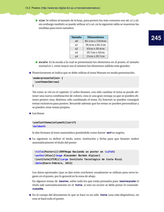 245
13.2 Posters (http://www.tec-digital.itcr.ac.cr/revistamatematica/).
. size: Se refiere al tamaño de la hoja, para posters los más comunes son a0, a1 y a2,
sin embargo también se puede utilizar a3 y a4. en la siguiente tabla se muestran las
medidas para estos tamaños:
Tamaño Dimensiones
a0 84.1cm x 118.9cm
a1 59.4cm x 84.1cm
a2 42cm x 59.4cm
a3 29.7cm x 42cm
a4 21cm x 29.7cm
. escale: Es la escala a la cual se presentarán los elementos en el poster, el tamaño
normal es 1, entre mayor sea el número los elementos saldrán más grandes.
Posteriormente se indica que se debe utilizar el tema Warsaw en modo presentación.
modepresentation {
usetheme{Warsaw}
}
Tal como se vió en el capítulo 12 sobre beamer, con sólo cambiar el tema se puede ob-
tener una nueva combinación de colores, esta es una gran ventaja ya que se pueden ob-
tener posters muy distintos sólo cambiando el tema. En Internet se pueden conseguir
temas exclusivos para posters. Recuerde además que los temas se pueden personalizar y
se pueden crear temas propios.
Las líneas
usefonttheme[onlymath]{serif}
boldmath
le dan formato al texto matemático poniéndole como fuente serif en negrita.
Lo siguiente es definir el título, autor, institución y fecha para que beamer realice
automáticamente el título del poster
title[Posters]{VERYHuge Haciendo un poster en LaTeX}
author[Alex]{huge Alexander Borbón Alpízar}
institute[ITCR]{Large Instituto Tecnológico de Costa Rica}
date{Enero-Febrero, 2013}
Los datos opcionales (que se dan entre corchetes) usualmente se utilizan para otros lu-
gares en el poster, por lo general en la zona de abajo.
En algunos temas de beamer, sobre todo los que están pensados para beamerposter el
título sale automáticamente en el frame, si esto no ocurre se debe poner el comando
maketitle.
En el cuerpo del documento lo que se hace es un sólo frame (una sola diapositiva), en
esta se hará todo el poster.
 