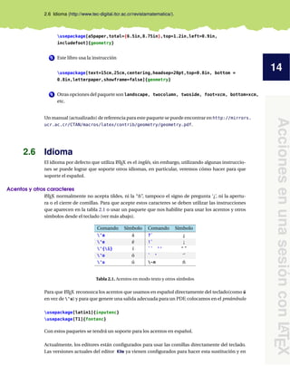 14
Acciones
en
una
sesión
con
L
A
T
E
X
2.6 Idioma (http://www.tec-digital.itcr.ac.cr/revistamatematica/).
usepackage[a5paper,total={6.5in,8.75in},top=1.2in,left=0.9in,
includefoot]{geometry}
3 Este libro usa la instrucción
usepackage[text=15cm,25cm,centering,headsep=20pt,top=0.8in, bottom =
0.8in,letterpaper,showframe=false]{geometry}
4 Otras opciones del paquete son landscape, twocolumn, twoside, foot=xcm, bottom=xcm,
etc.
Un manual (actualizado) de referencia para este paquete se puede encontrar en http://mirrors.
ucr.ac.cr/CTAN/macros/latex/contrib/geometry/geometry.pdf.
2.6 Idioma
El idioma por defecto que utiliza L
ATEX es el inglés, sin embargo, utilizando algunas instruccio-
nes se puede lograr que soporte otros idiomas, en particular, veremos cómo hacer para que
soporte el español.
Acentos y otros caracteres
L
ATEX normalmente no acepta tildes, ni la “ñ”, tampoco el signo de pregunta ‘¿’, ni la apertu-
ra o el cierre de comillas. Para que acepte estos caracteres se deben utilizar las instrucciones
que aparecen en la tabla 2.1 o usar un paquete que nos habilite para usar los acentos y otros
símbolos desde el teclado (ver más abajo).
Comando Símbolo Comando Símbolo
'a á ?` ¿
'e é !` ¡
'{i} í `` '' “ ”
'o ó ` ' ‘’
'u ú ~n ñ
Tabla 2.1. Acentos en modo texto y otros símbolos
Para que L
ATEX reconozca los acentos que usamos en español directamente del teclado(como ú
en vez de 'u) y para que genere una salida adecuada para un PDF, colocamos en el preámbulo
usepackage[latin1]{inputenc}
usepackage[T1]{fontenc}
Con estos paquetes se tendrá un soporte para los acentos en español.
Actualmente, los editores están configurados para usar las comillas directamente del teclado.
Las versiones actuales del editor Kile ya vienen configurados para hacer esta sustitución y en
 