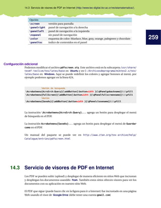 259
14.3 Servicio de visores de PDF en Internet (http://www.tec-digital.itcr.ac.cr/revistamatematica/).
Opción
screen versión para pantalla
panelright panel de navegación a la derecha
panelleft panel de navegación a la izquierda
nopanel sin panel de navegación
color esquema de color: bluelace, blue, gray, orange, palegreen y chocolate
paneltoc índice de contenidos en el panel
Configuración adicional
Podemos modificar el archivo pdfscreen.sty. Este archivo está en la subcarpeta /usr/share/
texmf-texlive/tex/latex/base en Ubuntu y en C:/Archivosdeprograma/miktex2.x/tex/
latex/base en Windows. Aquí se puede redefinir los colores y agregar botones al menú, por
ejemplo podemos agregar en la línea 624,
%botón de búsqueda
Acrobatmenu{AcroSrch:Query}{addButton{buttonwidth }{@Panelgobackname}}pfill
Acrobatmenu{FullScreen}{addButton{buttonwidth }{@Panelfullscreenname}}pfill
%botón
Acrobatmenu{SaveAs}{addButton{buttonwidth }{@Panelclosename}}pfill
La instrución Acrobatmenu{AcroSrch:Query}... agrega un botón para desplegar el menú
de búsqueda en el PDF.
La instrución Acrobatmenu{SaveAs}... agrega un botón para desplegar el menú de Guardar
como en el PDF.
Un manual del paquete se puede ver en http://www.ctan.org/tex-archive/help/
Catalogue/entries/pdfscreen.html
14.3 Servicio de visores de PDF en Internet
Los PDF se pueden subir (upload) y desplegar de manera eficiente en sitios Web que incrustan
y despliegan los documentos usanddo Flash. También estos sitios ofrecen visores para ver los
documentos con su aplicación en nuestro sitio Web.
El PDF que sigue (puede hacer clic en la figura para ir a Internet) fue incrustado en una página
Web usando el visor de Google Drive (debe tener una cuenta gmail.com)
 
