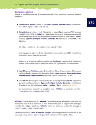 275
C.2 Un Editor (http://www.tec-digital.itcr.ac.cr/revistamatematica/).
Configuración adicional
Aunque la instalación procede de manera automática, hay un par de cosas que podemos
configurar.
Diccionario en español: Vamos a Opciones-Configurar TexMaker-Editor y cambiamos a
/usr/share/myspell/dicts/es-CR.dic
Búsqueda inversa (código←→visor): Esta opción es muy útil para pasar del PDF, generado
con L
ATEX (DVI→PDF o PDFL
ATEX), al código TEX y viceversa de tal manera que nos ubi-
quemos en el lugar actual del documento (funciona si usamos el visor default) Evince).
Vamos a Opciones-Configurar TexMaker-Comandos. Modificamos la opción PdfLaTeX y
digitamos
pdflatex -synctex=1 -interaction=nonstopmode %.tex
(solo agregamos -synctex=1). La búsqueda inversa se activa en el PDF con el botón
derecho del ratón y luego haciendo clic.
Nota: A la fecha, esta faceta funciona bien con TeXMaker 2.1, asegúrese de instalar esta
versión o una versión superior. La versión actual (2013) ya trae esta faceta habilitada.
Visor PDF externo: TeXMaker usa por defecto el visor Evince. Si queremos ver el documento
en Adobe Reader como opción alternativa desde Evince, vamos a Opciones-Configurar
TexMaker-VisorPDF-External Viewer y digitamos /usr/bin/acroread %.pdf.
Visor Okular: Un visor, para archivos PDF y DVI, más competente es Okular. Suponiendo
que ya lo instalamos, vamos a Opciones-Configurar TexMaker-Comandos y modificamos
la opción Visor DVI y digitamos okular --unique file:%.dvi#src:@ %.tex
Un manual muy instructivo y completo para TeXMaker se encuentra en http:
//www.xm1math.net/texmaker/doc.html.
TeXStudio: Es una derivación de TeXMaker con muchas facetas adicionales muy útiles. En
particular el visor PDF es mejor (usa el visor de TeXworks) pero es un poco más lento para
compilar. Se configura igual que TeXMaker en lo que tienen en común. Se descarga en
http://texmakerx.sourceforge.net/.
Kile: Se instala con el ’ Gestor de paquetes Synaptic’. Para configurar facetas adiconales de Kile
se puede ir a http://kile.sourceforge.net/Documentation/html/index.html.
 