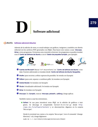 279
D Software adicional
Software adicional (Ubuntu)
———————————————————————-
Además de la edición de texto, es usual trabajar con gráficos, imágenes y también con diseño
editorial (en los archivos PDF generados con L
ATEX). Para hacer esto vamos a usar Inkscape,
Gimp y otros programas. Si tenemos una conexión a Internet, los programas se pueden instalar
con el Centro de Software de Ubuntu o con el Gestor de paquetes Synaptic, por ejemplo.
1 Fuentes de Microsoft: Buscar ‘ttf-mscorefonts’ en ’ Centro de Software de Ubuntu’ e ins-
talar. Fuentes adicionales se instalan desde Centro de Software de Ubuntu-Tipografías
2 Shutter (para recortar y editar capturas de pantalla): Se instala con Synaptic
3 PdfSam (para unir, separar o combinar pdfs): Se instalan con Synaptic
4 Adobe Reader: Se instalan con Synaptic
5 Okular (visualizador adicional): Se instala con Synaptic
6 Gimp: Se instalan con Synaptic
7 Inkscape. En Synaptic, marcar Inkscape, pstoedit y pdf2svg y luego aplicar.
También vamos a usar las extensiones,
. TeXtext: Se usa para introducir texto L
ATEX en la edición de gráficos e imá-
genes. Se descarga el comprimido textext-0.4.4.tar.gz desde http:
//pav.iki.fi/software/textext/ y se descomprime, digamos en la carpeta
’Descargas’.
Desde la terminal nos vamos a la carpeta ’Descargas’ (con el comando ’change-
directory’: cd) y luego digitamos
sudo mv *.* /usr/share/inkscape/extensions [Enter]
 