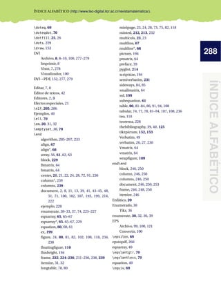 288
ÍNDICE
ALFABÉTICO
ÍNDICE ALFABÉTICO (http://www.tec-digital.itcr.ac.cr/revistamatematica/).
doteq, 69
doteqdot, 70
dotfill, 25, 26
dots, 229
draw, 153
DVI
Archivo, 8, 8–10, 100, 277–279
Imprimir, 8
Visor, 7, 278
Visualizador, 100
DVI→PDF, 152, 277, 279
Editar, 7, 8
Editor de textos, 42
Editores, 2, 3
Efectos especiales, 21
eIf, 205, 206
Ejemplos, 40
ell, 70
em, 20, 31, 32
emptyset, 30, 70
end
algorithm, 205–207, 233
align, 67
align*, 68
array, 56, 61, 62, 63
block, 229
Bmatrix, 64
bmatrix, 64
center, 21, 21, 22, 24, 28, 72, 91, 236
column*, 239
columns, 239
document, 2, 8, 11, 13, 39, 41, 43–45, 48,
51, 71, 100, 102, 107, 193, 199, 214,
222
ejemplo, 228
enumerate, 30–33, 37, 74, 225–227
eqnarray, 65, 65–67
eqnarray*, 65, 65–67, 229
equation, 60, 60, 61
ex, 199
figure, 24, 80, 81, 82, 102, 108, 118, 234,
238
floatingfigure, 110
flushright, 194
frame, 222, 224–230, 231–236, 238, 239
itemize, 31, 32
longtable, 78, 80
minipage, 23, 24, 28, 73, 75, 82, 118
minted, 212, 213, 232
multicols, 23, 23
multline, 67
multline*, 68
picture, 194
pmatrix, 64
preface, 39
pyglist, 214
scriptsize, 194
semiverbatim, 231
sideways, 84, 85
smallmatrix, 64
sol, 199
subequation, 61
table, 80, 81–84, 86, 91, 94, 108
tabular, 74, 77, 78, 81–94, 107, 108, 236
teo, 118
teorema, 228
thebibliography, 39, 40, 125
tikzpicture, 152, 153
Verbatim, 49
verbatim, 26, 27, 230
Vmatrix, 64
vmatrix, 64
wrapfigure, 109
endend
block, 246, 250
column, 246, 250
columns, 246, 250
document, 246, 250, 253
frame, 246, 248, 250
itemize, 246
Enfático, 20
Enumerado, 30
Tikz, 36
enumerate, 30, 32, 36, 39
EPS
Archivo, 99, 100, 121
Convertir, 100
epsilon, 69
epstopdf, 260
eqnarray, 40
eqslantgtr, 70
eqslantless, 70
equation, 40
equiv, 69
 