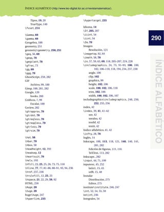 290
ÍNDICE
ALFABÉTICO
ÍNDICE ALFABÉTICO (http://www.tec-digital.itcr.ac.cr/revistamatematica/).
Tipos, 19, 20
TrueType, 140
fvset, 214
Gamma, 69
gamma, 69
Geogebra, 100
geometry, 251
geometrygeometry, 250, 251
geq, 56, 69
geqq, 70
geqslant, 70
gfrac, 73
gg, 69
ggg, 70
GhostScript, 259, 282
GIF
Archivo, 99, 100
Gimp, 100, 281, 282
Google, 120
books, 260
Gráficos, 7, 99
Escalar, 100
Gsview, 282
gtrapprox, 70
gtrdot, 70
gtreqless, 70
gtreqqless, 70
gtrless, 70
gtrsim, 70
hat, 58
hbar, 70
hbox, 58
headheight, 12, 193
headsep, 12
heartsuit, 70
helv, 193
hfill, 23, 25, 25, 26, 73, 75, 118
hline, 77, 77, 81–86, 88–91, 93, 94, 236
href, 237, 238
hrulefill, 12, 25, 25
hspace, 21, 22, 29, 59, 92
HTML, 259
Huge, 20
huge, 20
hugehuge, 247
hyperlink, 235
hypertarget, 235
Idioma, 14
If, 205, 207
iiint, 54
iint, 54
Im, 70
Imagen
Resolución, 121
imagetop, 92, 93
imath, 58, 70
in, 57, 59, 63, 69, 118, 205–207, 224, 228
includegraphics, 24, 73, 91–93, 100, 100,
102, 106–110, 118, 194, 234, 237, 238
angle, 106
clip, 102
graphicx, 99
height, 102, 106
scale, 100, 102, 106, 118
trim, 102, 106
width, 100, 102, 106, 107
includegraphicsincludegraphics, 248, 250,
252, 255, 256
index, 42
index, 39, 41, 41–42
see, 42
seealso, 42
textbf, 42
textit, 42
Indice alfabético, 41, 42
infty, 28, 70
Inglés, 14
Inkscape, 100, 113, 118, 121, 140, 140, 141,
281, 282
Edición de figuras, 111, 116
TeXText, 113, 282
Inkscape., 282
input, 44, 71, 199
inputenc, 45, 252
latin1, 15, 45
utf8, 15, 48
Instalar
Distribución, 275
Editor, 275
instituteinstitute, 246, 247
int, 52, 54, 55, 59
intint, 246
Integrales, 54
 