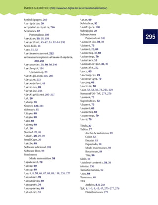 295
ÍNDICE ALFABÉTICO (http://www.tec-digital.itcr.ac.cr/revistamatematica/).
Scribd (ipaper), 260
scriptsize, 20
scriptsizescripsize, 246
Secciones, 37
Personalizar, 180
section, 39, 39, 199
selectfont, 45–47, 74, 82–84, 193
Semi-bold, 46
sen, 51, 52
setbeamercovered, 222
setbeamertemplatesetbeamertemplate,
250, 251
setcounter, 39, 60, 60, 199
setlength, 194
columnsep, 23
SetAlgoLined, 205, 206
SetLine, 233
setmainfont, 48
setminus, 69
SetVLine, 233
SetAlgoVlined, 205–207
sf, 20
sharp, 70
Shutter, 120, 281
sideways, 85
Sigma, 69
sigma, 69
sim, 69
simeq, 69
sl, 20
Slanted, 20, 46
small, 20, 29, 39
Small Caps, 20
smile, 69
Software adicional, 281
Software libre, 99
Sombreros
Modo matemático, 58
spadesuit, 70
sqcap, 69
sqcup, 69
sqrt, 8, 55, 66, 67, 88, 89, 118, 226, 227
sqsubset, 70
sqsubseteq, 69
sqsupset, 70
sqsupseteq, 69
stackrel, 53
star, 69
Subíndices, 52
subfigure, 108
Subrayado, 20
Subsecciones
Personalizar, 180
subsection, 39, 39
Subset, 70
subset, 22, 69
subseteq, 30, 69
subseteqq, 70
substack, 53
subsubsection, 39, 39
subtitle, 222
succ, 69
succapprox, 70
succcurlyeq, 70
succeq, 69
succsim, 70
sum, 52, 53, 56, 72, 213, 229
SumatraPDF-TeX, 278, 279
sumauk, 72
Superíndices, 52
Supset, 70
supset, 69
supseteq, 69
supseteqq, 70
surd, 70
Título, 37
Tablas, 77
Ancho de columnas, 89
Color, 82
Escalar, 93
Espaciado, 88
Modo matemático, 93
Rotar texto, 84
Tikz, 96
table, 40
tableofcontents, 39, 39
tabular, 236
Tamaño Natural, 52
tau, 69
Teoremas, 40
TEX
Archivo, 8, 8, 259
TEX, 1, 1–3, 8, 45, 47, 275–277, 279
Distribuciones, 275
 