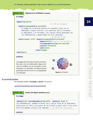 24
Escritura
de
Texto
Normal
3.2 Párrafos y efectos especiales. (http://www.tec-digital.itcr.ac.cr/revistamatematica/).
Ejemplo 3.8 (Figuras en un ambiente minipage)
El código:
begin{figure}[!h]
% 30% de la página
begin{minipage}[b]{0.3textwidth}
La imagen de la derecha muestra un icosaedro junto con un
dodecaedro (figura central), los satélites son un icosaedro,
un dodecaedro y un tetraedro. Las figuras fueron generadas con
{sc Mathematica} y maquilladas con {it Inkscape}.
% 60% de la pág
end{minipage} hfill begin{minipage}[b]{0.6textwidth}
begin{center}% Figuras: ver capítulo 5
includegraphics{images/ML_fig3.pdf}
caption{ Poliedros}
end{center}
end{minipage}
end{figure}
produce:
La imagen de la derecha muestra un icosae-
dro junto con un dodecaedro (figura cen-
tral), los satélites son un icosaedro, un do-
decaedro y un tetraedro. Las figuras fueron
generadas con MATHEMATICA y maquilladas
con Inkscape. Figura 3.1. Poliedros
El comando parbox
Un comando similar a minipage es parbox. Se usa así:
parbox{xcm}{texto}parbox{ycm}{texto}
Ejemplo 3.9 (Incluir una figura usando parbox).
El código:
parbox{3cm}{ includegraphics{fig4.pdf}} parbox{11.5cm}{ En
{sc Mathematica}, podemos eliminar una o varias caras de un dodecaedro,
seleccionar el color y el grosor de las aristas y poner color a las caras.
Para esto debemos utilizar los comandos ... } %Sale del 2do parbox!
produce:
 