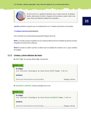25
3.2 Párrafos y efectos especiales. (http://www.tec-digital.itcr.ac.cr/revistamatematica/).
En MATHEMATICA, podemos eliminar una o varias caras de un dodeca-
hedro, seleccionar el color y el grosor de las aristas y poner color a las
caras. Para esto debemos utilizar los comandos ...
parbox también se puede usar en combinación con framebox para hacer un recuadro:
framebox{parbox{xcm}{texto}}.
Este comando no esta pensado para grandes bloques de texto.
Nota 1: Cuando se pone un gráfico en una columna debe tenerse el cuidado de ajustar el ancho
del gráfico al ancho de la columna.
Nota 2: Cuando se utilice parbox se debe tener el cuidado de terminar con  para cambiar
de renglón.
3.2.5 Líneas y otros efectos de texto
hfill foo : Se usa para alinear foo a la derecha.
Ejemplo 3.10
El código:
{sc Instituto Tecnológico de Costa Rica} hfill Tiempo: 2:45 hrs
produce:
INSTITUTO TECNOLÓGICO DE COSTA RICA Tiempo: 2:45 hrs
hrulefill y dotfill. Veamos ejemplos de su uso
Ejemplo 3.11
El código:
{sc Instituto Tecnológico de Costa Rica} hrulefill Tiempo: 2:45 hrs
produce:
INSTITUTO TECNOLÓGICO DE COSTA RICA Tiempo: 2:45 hrs
 