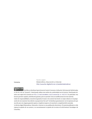 Licencia.
Revista digital
Matemática, Educación e Internet.
http://www.tec-digital.itcr.ac.cr/revistamatematica/.
Este libro se distribuye bajo la licencia Creative Commons: Atribución-NoComercial-SinDerivadas
CC BY-NC-ND (la “Licencia”). Usted puede utilizar este archivo de conformidad con la Licencia. Usted puede ob-
tener una copia de la Licencia en http://creativecommons.org/licenses/by-nc-nd/3.0/. En particular, esta
licencia permite copiado y distribución gratuita, pero no permite venta ni modificaciones de este material.
Límite de responsabilidad y exención de garantía: El autor o los autores han hecho su mejor esfuerzo en la prepa-
ración de este material. Esta edición se proporciona“tal cual”. Se distribuye gratuitamente con la esperanza de que
sea útil, pero sin ninguna garantía expresa o implícita respecto a la exactitud o completitud del contenido.
La Revista digital Matemáticas, Educación e Internet es una publicación electrónica. El material publicado en ella
expresa la opinión de sus autores y no necesariamente la opinión de la revista ni la del Instituto Tecnológico de
Costa Rica.
 