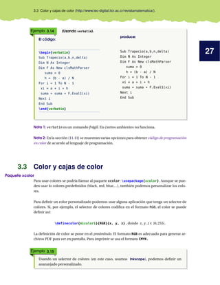 27
3.3 Color y cajas de color (http://www.tec-digital.itcr.ac.cr/revistamatematica/).
Ejemplo 3.14 (Usando verbatim).
El código:
begin{verbatim}
Sub Trapecio(a,b,n,delta)
Dim N As Integer
Dim F As New clsMathParser
suma = 0
h = (b - a) / N
For i = 1 To N - 1
xi = a + i * h
suma = suma + F.Eval1(xi)
Next i
End Sub
end{verbatim}
produce:
Sub Trapecio(a,b,n,delta)
Dim N As Integer
Dim F As New clsMathParser
suma = 0
h = (b - a) / N
For i = 1 To N - 1
xi = a + i * h
suma = suma + F.Eval1(xi)
Next i
End Sub
Nota 1: verbatim es un comando frágil. En ciertos ambientes no funciona.
Nota 2: En la sección (11.11) se muestran varias opciones para obtener código de programación
en color de acuerdo al lenguaje de programación.
3.3 Color y cajas de color
Paquete xcolor
Para usar colores se podría llamar al paquete xcolor: usepackage{xcolor}. Aunque se pue-
den usar lo colores predefinidos (black, red, blue,...), también podemos personalizar los colo-
res.
Para definir un color personalizado podemos usar alguna aplicación que tenga un selector de
colores. Si, por ejemplo, el selector de colores codifica en el formato RGB, el color se puede
definir así:
definecolor{micolor1}{RGB}{x, y, z} , donde x, y, z ∈ [0,255].
La definición de color se pone en el preámbulo. El formato RGB es adecuado para generar ar-
chivos PDF para ver en pantalla. Para imprimir se usa el formato CMYK.
Ejemplo 3.15
Usando un selector de colores (en este caso, usamos Inkscape), podemos definir un
anaranjado personalizado.
 