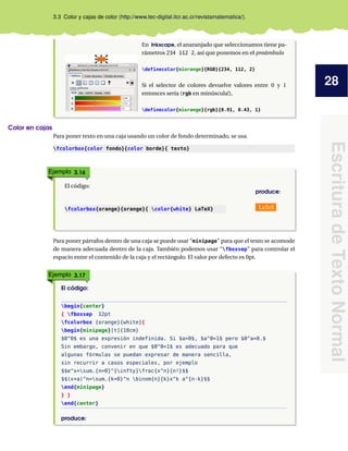 28
Escritura
de
Texto
Normal
3.3 Color y cajas de color (http://www.tec-digital.itcr.ac.cr/revistamatematica/).
En Inkscape, el anaranjado que seleccionamos tiene pa-
rámetros 234 112 2, así que ponemos en el preámbulo
definecolor{miorange}{RGB}{234, 112, 2}
Si el selector de colores devuelve valores entre 0 y 1
entonces sería (rgb en minúscula!),
definecolor{miorange}{rgb}{0.91, 0.43, 1}
Color en cajas
Para poner texto en una caja usando un color de fondo determinado, se usa
fcolorbox{color fondo}{color borde}{ texto}
Ejemplo 3.16
El código:
produce:
fcolorbox{orange}{orange}{ color{white} LaTeX} LaTeX
Para poner párrafos dentro de una caja se puede usar “minipage” para que el texto se acomode
de manera adecuada dentro de la caja. También podemos usar “fboxsep” para controlar el
espacio entre el contenido de la caja y el rectángulo. El valor por defecto es 0pt.
Ejemplo 3.17
El código:
begin{center}
{ fboxsep 12pt
fcolorbox {orange}{white}{
begin{minipage}[t]{10cm}
$0^0$ es una expresión indefinida. Si $a>0$, $a^0=1$ pero $0^a=0.$
Sin embargo, convenir en que $0^0=1$ es adecuado para que
algunas fórmulas se puedan expresar de manera sencilla,
sin recurrir a casos especiales, por ejemplo
$$e^x=sum_{n=0}^{infty}frac{x^n}{n!}$$
$$(x+a)^n=sum_{k=0}^n binom{n}{k}x^k a^{n-k}$$
end{minipage}
} }
end{center}
produce:
 