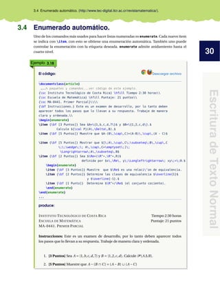 30
Escritura
de
Texto
Normal
3.4 Enumerado automático. (http://www.tec-digital.itcr.ac.cr/revistamatematica/).
3.4 Enumerado automático.
Uno de los comandos más usados para hacer listas numeradas es enumerate. Cada nuevo ítem
se indica con item, con esto se obtiene una enumeración automática. También uno puede
controlar la enumeración con la etiqueta deseada. enumerate admite anidamiento hasta el
cuarto nivel.
Ejemplo 3.18
El código: Descargar archivo
documentclass{article}
...% paquetes y comandos...ver código de este ejemplo.
{sc Instituto Tecnológico de Costa Rica} hfill Tiempo 2:30 horas
{sc Escuela de Matemática} hfill Puntaje: 21 puntos
{sc MA-0441. Primer Parcial}
{bf Instrucciones.} Este es un examen de desarrollo, por lo tanto deben
aparecer todos los pasos que lo llevan a su respuesta. Trabaje de manera
clara y ordenada.
begin{enumerate}
item {bf [3 Puntos]} Sea $A={1,b,c,d,7}$ y $B={1,2,c,d}.$
Calcule ${cal P}(A,Delta,B).$
item {bf [5 Puntos]} Muestre que $A-(B,cap,C)=(A-B),cup,(A - C)$
item {bf [5 Puntos]} Mostrar que $[;A,cup,C;subseteq;B,cup,C
;;wedge;; A,cap,C=emptyset;];
Longrightarrow;A,subseteq,B$
item {bf [2 Puntos]} Sea $Re=(R^*,R^*,R)$
definida por $x,Re, y;Longleftrightarrow; xy;>;0.$
begin{enumerate}
item {bf [3 Puntos]} Muestre que $Re$ es una relaci’on de equivalencia.
item {bf [2 Puntos]} Determine las clases de equivalencia $overline{1}$
y $overline{-1}.$
item {bf [1 Punto]} Determine $R^*/Re$ (el conjunto cociente).
end{enumerate}
end{enumerate}
...
produce:
INSTITUTO TECNOLÓGICO DE COSTA RICA Tiempo 2:30 horas
ESCUELA DE MATEMÁTICA Puntaje: 21 puntos
MA-0441. PRIMER PARCIAL
Instrucciones: Este es un examen de desarrollo, por lo tanto deben aparecer todos
los pasos que lo llevan a su respuesta. Trabaje de manera clara y ordenada.
1. [3 Puntos] Sea A = {1,b,c,d,7} y B = {1,2,c,d}. Calcule P (A∆B).
2. [5 Puntos] Muestre que A −(B ∩ C) = (A −B) ∪ (A −C)
 