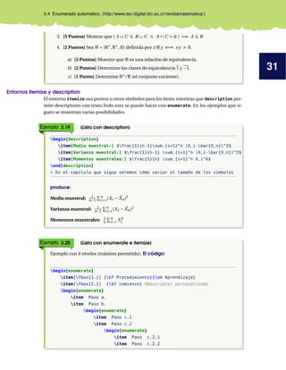 31
3.4 Enumerado automático. (http://www.tec-digital.itcr.ac.cr/revistamatematica/).
3. [5 Puntos] Mostrar que [ A ∪ C ⊆ B ∪ C ∧ A ∩ C = ; ] =⇒ A ⊆ B
4. [2 Puntos] Sea ℜ = (R∗
,R∗
,R) definida por x ℜ y ⇐⇒ xy > 0.
a) [3 Puntos] Muestre que ℜ es una relación de equivalencia.
b) [2 Puntos] Determine las clases de equivalencia 1 y −1.
c) [1 Punto] Determine R∗
/ℜ (el conjunto cociente).
Entornos itemize y description
El entorno itemize usa puntos u otros símbolos para los items mientras que description per-
mite descriptores con texto.Todo esto se puede hacer con enumerate. En los ejemplos que si-
guen se muestran varias posibilidades.
Ejemplo 3.19 (Lista con description)
begin{description}
item[Media muestral:] $frac{1}{n-1}sum_{i=1}^n (X_i-bar{X_n})^2$
item[Varianza muestral:] $frac{1}{n-1} sum_{i=1}^n (X_i-bar{X_n})^2$
item[Momentos muestrales:] $frac{1}{n} sum_{i=1}^n X_i^k$
end{description}
> En el capítulo que sigue veremos cómo variar el tamaño de los símbolos
produce:
Media muestral: 1
n−1
Pn
i=1(Xi − ¯
Xn)2
Varianza muestral: 1
n−1
Pn
i=1(Xi − ¯
Xn)2
Momentos muestrales: 1
n
Pn
i=1 X k
i
Ejemplo 3.20 (Lista con enumerate e itemize)
Ejemplo con 4 niveles (máximo permitido). El código:
begin{enumerate}
item[fbox{1.}] {bf Procedimiento}{em Aprendizaje}
item[fbox{2.}] {bf comienzo} %Descriptor personalizado
begin{enumerate}
item Paso a.
item Paso b.
begin{enumerate}
item Paso c.1
item Paso c.2
begin{enumerate}
item Paso c.2.1
item Paso c.2.2
 