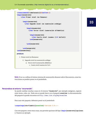 33
3.4 Enumerado automático. (http://www.tec-digital.itcr.ac.cr/revistamatematica/).
renewcommand{labelenumiv}{$bullet$ }
begin{enumerate}
item Primer nivel (en Romanos)
begin{enumerate}
item Segundo nivel (en numeración arábiga)
begin{enumerate}
item Tercer nivel (numeración alfabética)
begin{enumerate}
item Cuarto nivel (usamos {tt bullet})
end{enumerate}
end{enumerate}
end{enumerate}
end{enumerate}}
produce:
I. Primer nivel (en Romanos)
1) Segundo nivel (en numeración arábiga)
a) Tercer nivel (numeración alfabética)
• Cuarto nivel (usamos bullet)
Nota: Si se va a utilizar el mismo sistema de numeración durante todo el documento, estas ins-
trucciones se pueden poner en el preámbulo.
Personalizar el entorno “enumerate”.
Se puede cambiar muchas cosas en el entorno “enumerate”, por ejemplo márgenes, espacio
entre items, color, etc. Todo esto se puede hacer con el paquete enumitem. La documentación
del paquete la puede encontrar en http://www.ctan.org/pkg/enumitem.
Para usar este paquete, debemos poner en el preámbulo
usepackage[shortlabels]{enumitem} % Versión 3.0 o +
Con este paquete, entre otras cosas, nos permite opciones del tipo begin{enumerate}[opciones
]. Veamos un ejemplo.
 