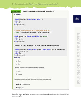 34
Escritura
de
Texto
Normal
3.4 Enumerado automático. (http://www.tec-digital.itcr.ac.cr/revistamatematica/).
Ejemplo 3.22 (Algunas opciones con el paquete “enumitem”)
El código:
begin{enumerate}[label=emph{alph*})]
item Uno
item Dos
end{enumerate}
% resume = continuación de la numeración anterior
"resume" continúa una lista pero solo localmente,
begin{enumerate}[label=emph{alph*}),resume]
item Tres
item Cuatro
end{enumerate}
Agregar un texto en negrita al item y correr margen izquierdo
begin{enumerate}[label=textbf{Idea (emph{alph*})}, leftmargin=2cm]
item De nuevo Uno
item Dos
end{enumerate}
produce:
a) Uno
b) Dos
“resume” continúa una lista pero solo localmente,
c) Tres
d) Cuatro
Agregar un texto en negrita al item y correr margen izquierdo:
Idea (a) De nuevo Uno
Idea (b) Dos
La opción shortlabels que cargamos con el paquete enumitem permite poner etiquetas dee
manera simple.
 