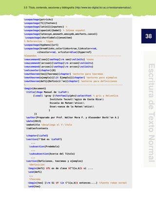 38
Escritura
de
Texto
Normal
3.5 Título, contenido, secciones y bibliografía (http://www.tec-digital.itcr.ac.cr/revistamatematica/).
usepackage{pstricks}
usepackage[T1]{fontenc}
usepackage[latin1]{inputenc} %
usepackage[spanish]{babel} % Idioma español
usepackage{latexsym,amsmath,amssymb,amsfonts,cancel}
usepackage[shortlabels]{enumitem}
% Referencias - ligas
usepackage[hyphens]{url}
usepackage[breaklinks,colorlinks=true,linkcolor=red,
citecolor=red, urlcolor=blue]{hyperref}
%Comandos ------------------------------------------------------------
newcommand{sen}{mathop{rm sen}nolimits} %seno
newcommand{arcsen}{mathop{rm arcsen}nolimits}
newcommand{arcsec}{mathop{rm arcsec}nolimits}
setcounter{chapter}{0}
newtheorem{teo}{Teorema}[chapter] %entorno para teoremas
newtheorem{ejemplo}{{it Ejemplo}}[chapter] %entorno para ejemplos
newtheorem{defi}{Definici’on}[chapter] %entorno para definiciones
%----------------------------------------------------------------------
begin{document}
title{Huge Manual de LaTeX
{small gray {fontfamily{phv}selectfont % gris y Helvetica
Instituto Tecnol’ogico de Costa Rica
Escuela de Matem’atica
Ense~nanza de la Matem’atica
}
}}
author{Preparado por Prof. Walter Mora F. y Alexander Borb’on A.}
date{2013}
maketitle %despliega el t’itulo
tableofcontents
chapter{LaTeX}
section{?‘Qué es LaTeX?}
...
subsection{Preámbulo}
...
subsubsection{Acerca del Título}
...
section{Deficiones, teoremas y ejemplos}
%Definición
begin{defi} $f$ es de clase $C^1[a,b]$ si ....
end{defi}
...
%Teorema
begin{teo} {rm Si $f in C^1[a,b]$ entonces....} %fuente roman normal
end{teo}
 