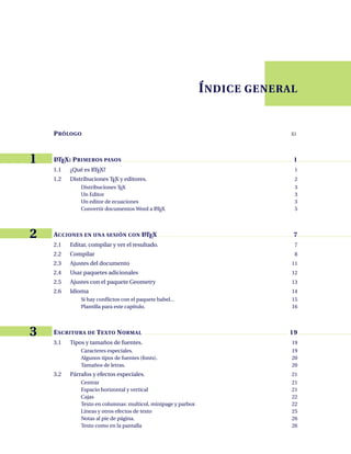 V
ÍNDICE GENERAL
ÍNDICE GENERAL
PRÓLOGO XI
1 L
ATEX: PRIMEROS PASOS 1
1.1 ¿Qué es L
ATEX? 1
1.2 Distribuciones TEX y editores. 2
Distribuciones TEX 3
Un Editor 3
Un editor de ecuaciones 3
Convertir documentos Word a L
ATEX 5
2 ACCIONES EN UNA SESIÓN CON L
ATEX 7
2.1 Editar, compilar y ver el resultado. 7
2.2 Compilar 8
2.3 Ajustes del documento 11
2.4 Usar paquetes adicionales 12
2.5 Ajustes con el paquete Geometry 13
2.6 Idioma 14
Si hay conflictos con el paquete babel... 15
Plantilla para este capítulo. 16
3 ESCRITURA DE TEXTO NORMAL 19
3.1 Tipos y tamaños de fuentes. 19
Caracteres especiales. 19
Algunos tipos de fuentes (fonts). 20
Tamaños de letras. 20
3.2 Párrafos y efectos especiales. 21
Centrar 21
Espacio horizontal y vertical 21
Cajas 22
Texto en columnas: multicol, minipage y parbox 22
Líneas y otros efectos de texto 25
Notas al pie de página. 26
Texto como en la pantalla 26
 