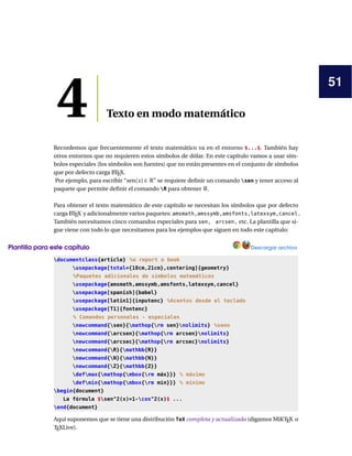 51
4 Texto en modo matemático
Recordemos que frecuentemente el texto matemático va en el entorno $...$. También hay
otros entornos que no requieren estos símbolos de dólar. En este capítulo vamos a usar sím-
bolos especiales (los símbolos son fuentes) que no están presentes en el conjunto de símbolos
que por defecto carga L
ATEX.
Por ejemplo, para escribir “sen(x) ∈ R” se requiere definir un comando sen y tener acceso al
paquete que permite definir el comando R para obtener R.
Para obtener el texto matemático de este capítulo se necesitan los símbolos que por defecto
carga L
ATEX y adicionalmente varios paquetes: amsmath,amssymb,amsfonts,latexsym,cancel.
También necesitamos cinco comandos especiales para sen, arcsen, etc. La plantilla que si-
gue viene con todo lo que necesitamos para los ejemplos que siguen en todo este capítulo:
Plantilla para este capítulo Descargar archivo
documentclass{article} %o report o book
usepackage[total={18cm,21cm},centering]{geometry}
%Paquetes adicionales de símbolos matemáticos
usepackage{amsmath,amssymb,amsfonts,latexsym,cancel}
usepackage[spanish]{babel}
usepackage[latin1]{inputenc} %Acentos desde el teclado
usepackage[T1]{fontenc}
% Comandos personales - especiales
newcommand{sen}{mathop{rm sen}nolimits} %seno
newcommand{arcsen}{mathop{rm arcsen}nolimits}
newcommand{arcsec}{mathop{rm arcsec}nolimits}
newcommand{R}{mathbb{R}}
newcommand{N}{mathbb{N}}
newcommand{Z}{mathbb{Z}}
defmax{mathop{mbox{rm máx}}} % máximo
defmin{mathop{mbox{rm mín}}} % mínimo
begin{document}
La fórmula $sen^2(x)=1-cos^2(x)$ ...
end{document}
Aquí suponemos que se tiene una distribución TeX completa y actualizada (digamos MiKTEX o
TEXLive).
 