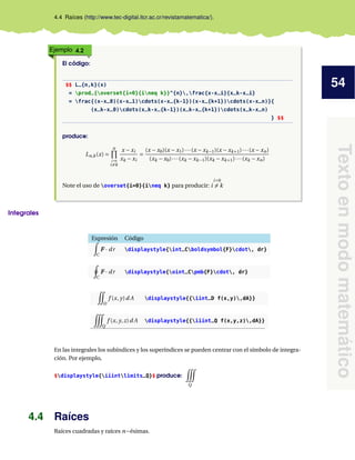 54
Texto
en
modo
matemático
4.4 Raíces (http://www.tec-digital.itcr.ac.cr/revistamatematica/).
Ejemplo 4.2
El código:
$$ L_{n,k}(x)
= prod_{overset{i=0}{ineq k}}^{n},frac{x-x_i}{x_k-x_i}
= frac{(x-x_0)(x-x_1)cdots(x-x_{k-1})(x-x_{k+1})cdots(x-x_n)}{
(x_k-x_0)cdots(x_k-x_{k-1})(x_k-x_{k+1})cdots(x_k-x_n)
} $$
produce:
Ln,k(x) =
n
Y
i=0
i6=k
x − xi
xk − xi
=
(x − x0)(x − x1)···(x − xk−1)(x − xk+1)···(x − xn)
(xk − x0)···(xk − xk−1)(xk − xk+1)···(xk − xn)
Note el uso de overset{i=0}{ineq k} para producir:
i=0
i 6= k
Integrales
Expresión Código
Z
C
F
F
F · dr displaystyle{int_Cboldsymbol{F}cdot, dr}
I
C
F
F
F · dr displaystyle{oint_Cpmb{F}cdot, dr}
Ï
D
f (x, y)d A displaystyle{{iint_D f(x,y),dA}}
Ñ
Q
f (x, y,z)d A displaystyle{{iiint_Q f(x,y,z),dA}}
En las integrales los subíndices y los superíndices se pueden centrar con el símbolo de integra-
ción. Por ejemplo,
$displaystyle{iiintlimits_Q}$ produce:
Ñ
Q
4.4 Raíces
Raíces cuadradas y raíces n−ésimas.
 